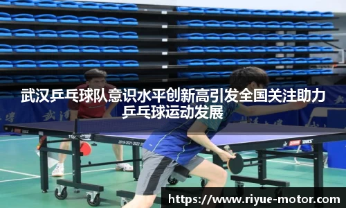 武汉乒乓球队意识水平创新高引发全国关注助力乒乓球运动发展